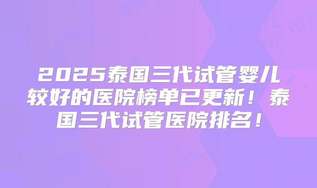 2025泰国三代试管婴儿较好的医院榜单已更新!泰国三代试管医院排名!