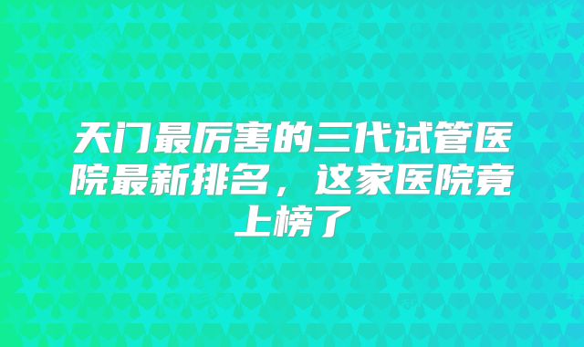 天门最厉害的三代试管医院最新排名,这家医院竟上榜了