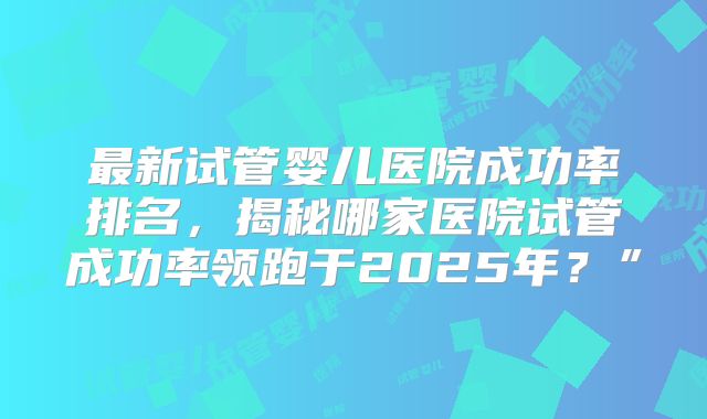 最新试管婴儿医院成功率排名，揭秘哪家医院试管成功率领跑于2025年？”