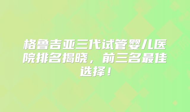 格鲁吉亚三代试管婴儿医院排名揭晓,前三名最佳选择!