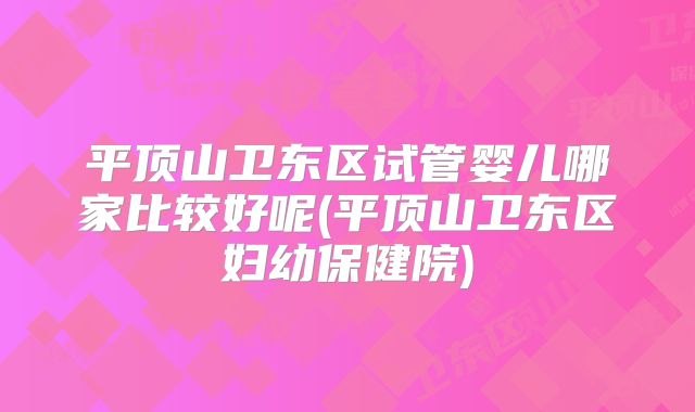 平顶山卫东区试管婴儿哪家比较好呢(平顶山卫东区妇幼保健院)