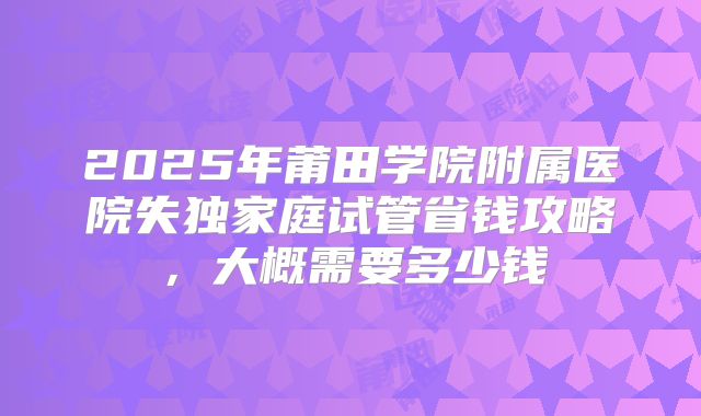 2025年莆田学院附属医院失独家庭试管省钱攻略,大概需要多少钱