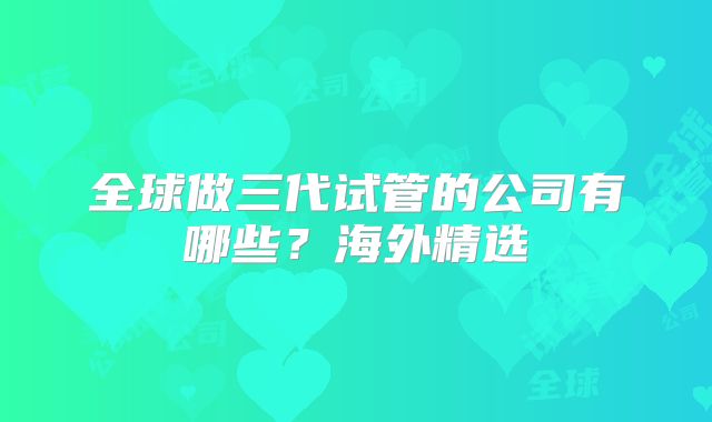 全球做三代试管的公司有哪些？海外精选