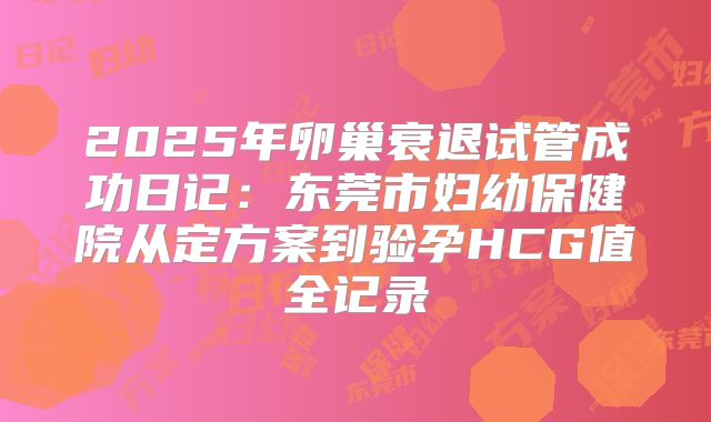 2025年卵巢衰退试管成功日记:东莞市妇幼保健院从定方案到验孕HCG值全记录