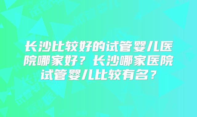 长沙比较好的试管婴儿医院哪家好?长沙哪家医院试管婴儿比较有名?
