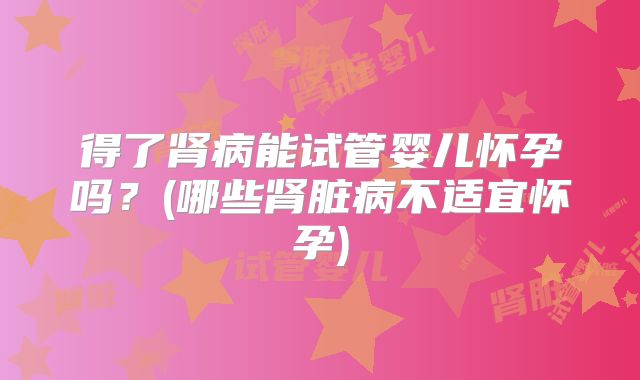 得了肾病能试管婴儿怀孕吗?(哪些肾脏病不适宜怀孕)