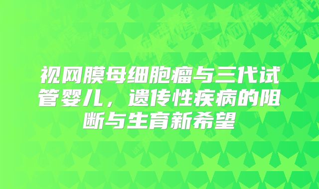 视网膜母细胞瘤与三代试管婴儿,遗传性疾病的阻断与生育新希望