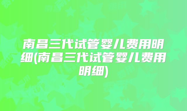 南昌三代试管婴儿费用明细(南昌三代试管婴儿费用明细)