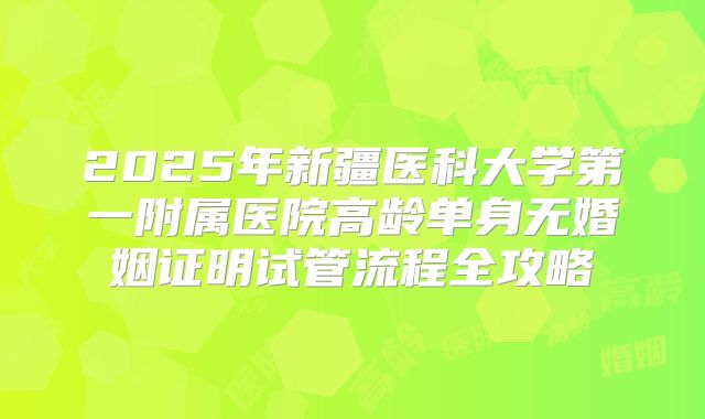 2025年新疆医科大学第一附属医院高龄单身无婚姻证明试管流程全攻略