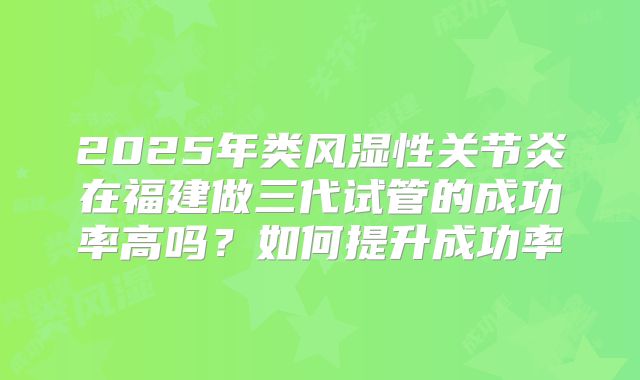 2025年类风湿性关节炎在福建做三代试管的成功率高吗？如何提升成功率