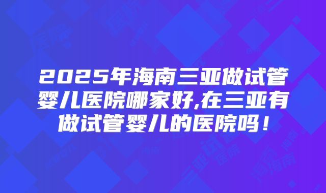 2025年海南三亚做试管婴儿医院哪家好,在三亚有做试管婴儿的医院吗！