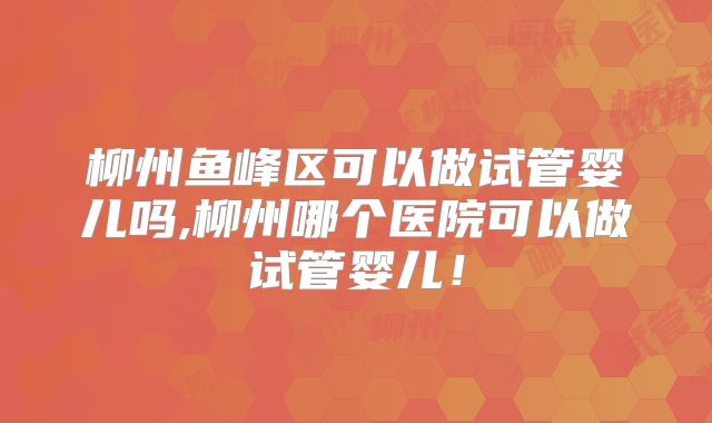 柳州鱼峰区可以做试管婴儿吗,柳州哪个医院可以做试管婴儿!