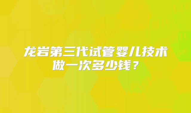 龙岩第三代试管婴儿技术做一次多少钱?