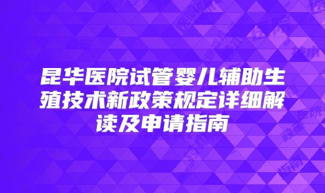 昆华医院试管婴儿辅助生殖技术新政策规定详细解读及申请指南
