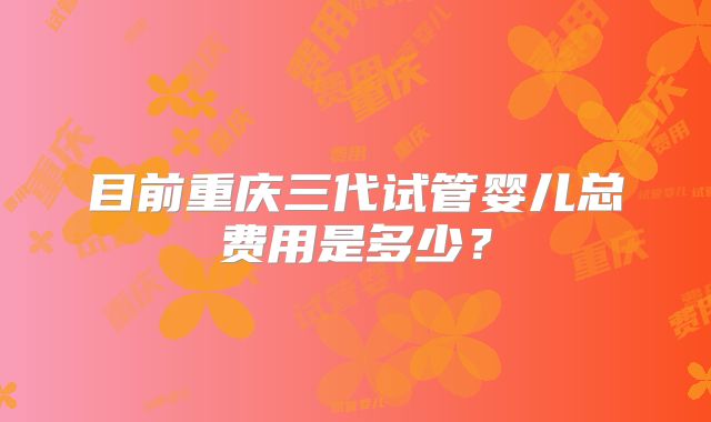目前重庆三代试管婴儿总费用是多少？