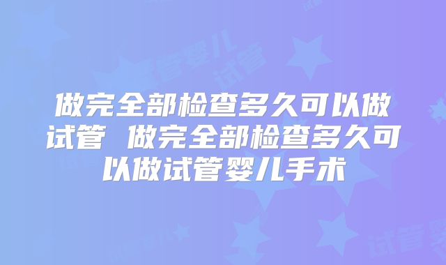做完全部检查多久可以做试管 做完全部检查多久可以做试管婴儿手术