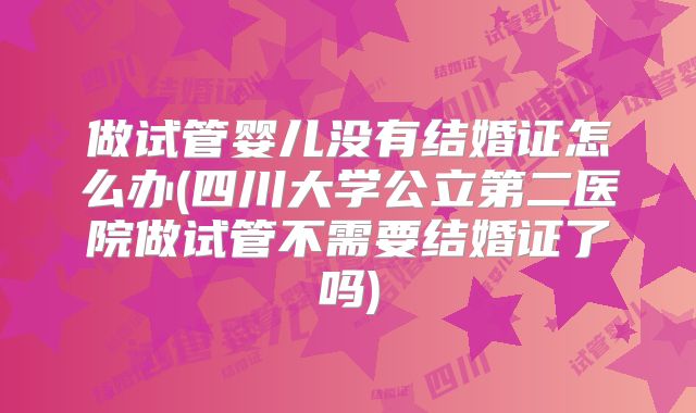 做试管婴儿没有结婚证怎么办(四川大学公立第二医院做试管不需要结婚证了吗)