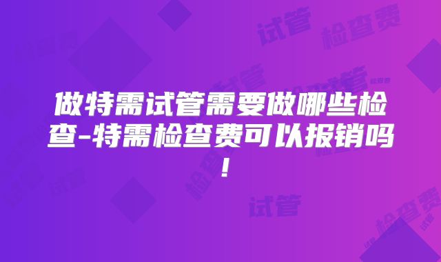 做特需试管需要做哪些检查-特需检查费可以报销吗！