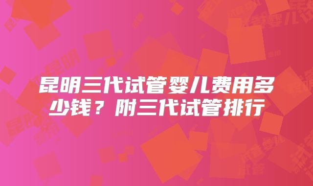 昆明三代试管婴儿费用多少钱?附三代试管排行