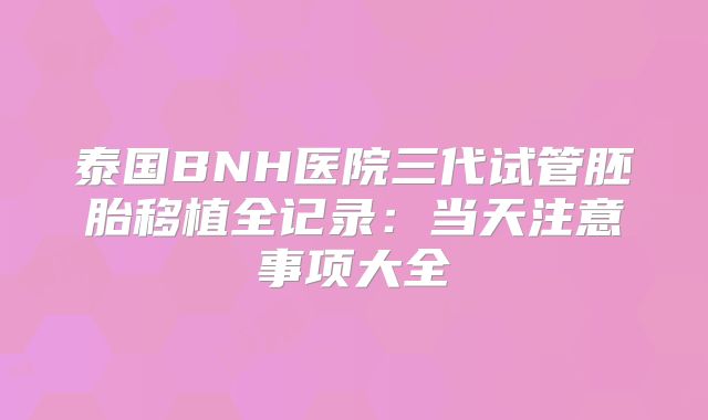 泰国BNH医院三代试管胚胎移植全记录:当天注意事项大全