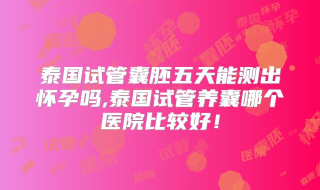 泰国试管囊胚五天能测出怀孕吗,泰国试管养囊哪个医院比较好!