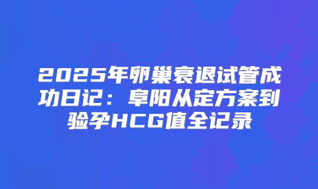 2025年卵巢衰退试管成功日记:阜阳从定方案到验孕HCG值全记录