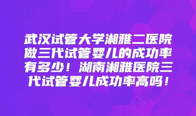 武汉试管大学湘雅二医院做三代试管婴儿的成功率有多少!湖南湘雅医院三代试管婴儿成功率高吗!