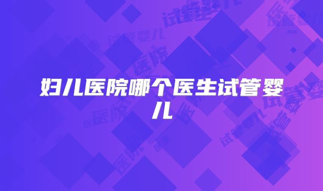 妇儿医院哪个医生试管婴儿