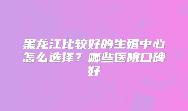 黑龙江比较好的生殖中心怎么选择?哪些医院口碑好
