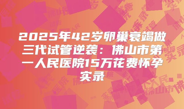 2025年42岁卵巢衰竭做三代试管逆袭:佛山市第一人民医院15万花费怀孕实录