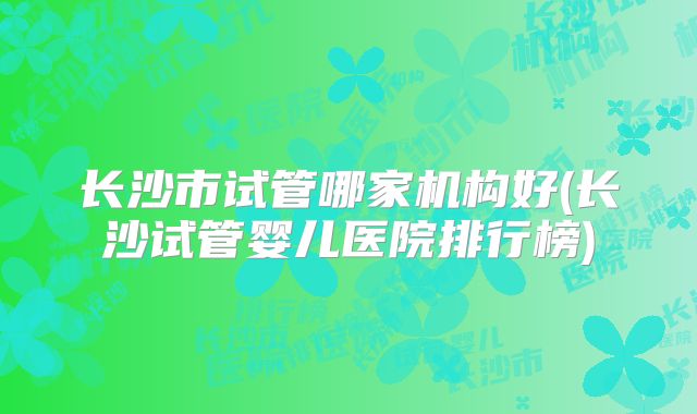 长沙市试管哪家机构好(长沙试管婴儿医院排行榜)