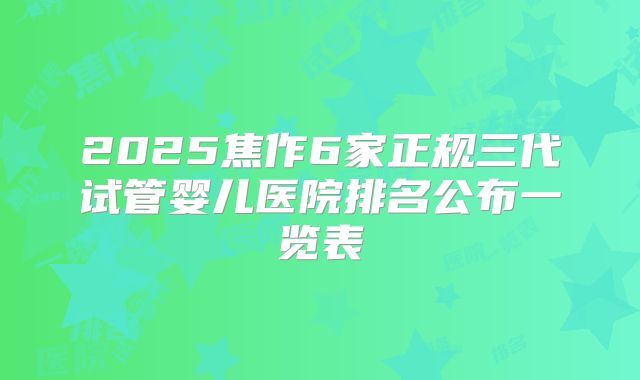 2025焦作6家正规三代试管婴儿医院排名公布一览表