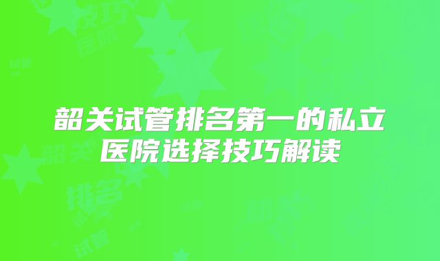 韶关试管排名第一的私立医院选择技巧解读