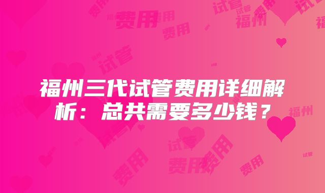 福州三代试管费用详细解析:总共需要多少钱?