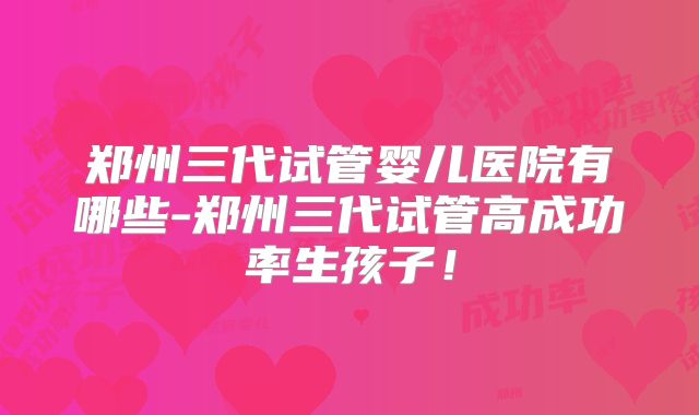 郑州三代试管婴儿医院有哪些-郑州三代试管高成功率生孩子！