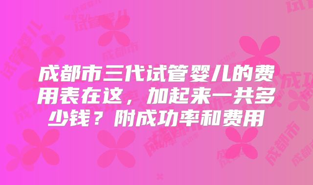 成都市三代试管婴儿的费用表在这，加起来一共多少钱？附成功率和费用