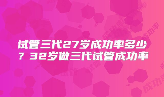 试管三代27岁成功率多少?32岁做三代试管成功率