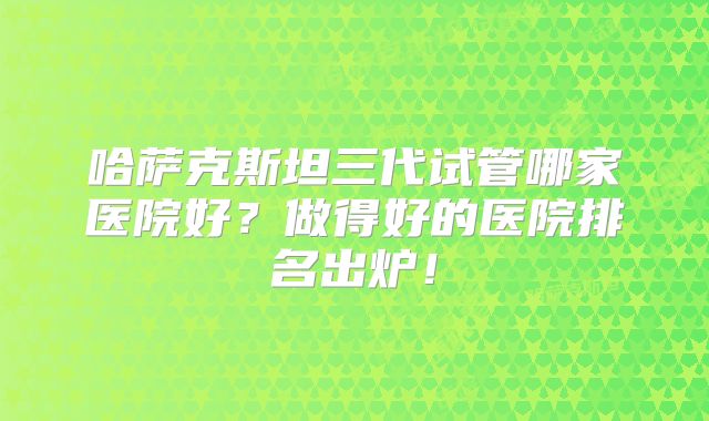 哈萨克斯坦三代试管哪家医院好?做得好的医院排名出炉!