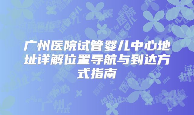 广州医院试管婴儿中心地址详解位置导航与到达方式指南