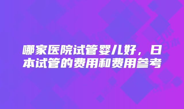 哪家医院试管婴儿好，日本试管的费用和费用参考
