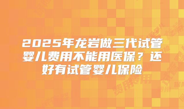 2025年龙岩做三代试管婴儿费用不能用医保?还好有试管婴儿保险
