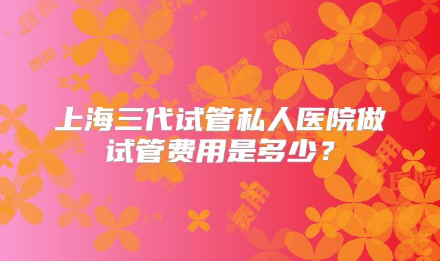 上海三代试管私人医院做试管费用是多少？