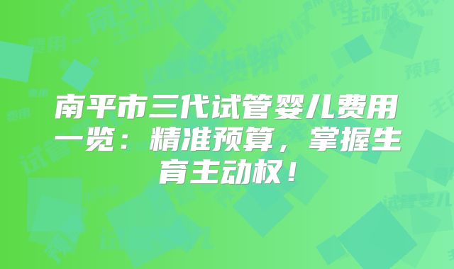 南平市三代试管婴儿费用一览:精准预算,掌握生育主动权!