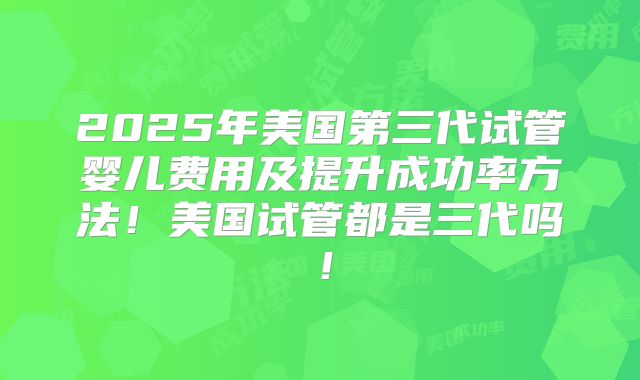 2025年美国第三代试管婴儿费用及提升成功率方法！美国试管都是三代吗！