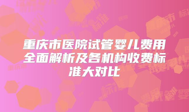 重庆市医院试管婴儿费用全面解析及各机构收费标准大对比