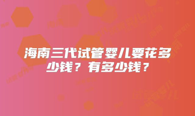 海南三代试管婴儿要花多少钱?有多少钱?