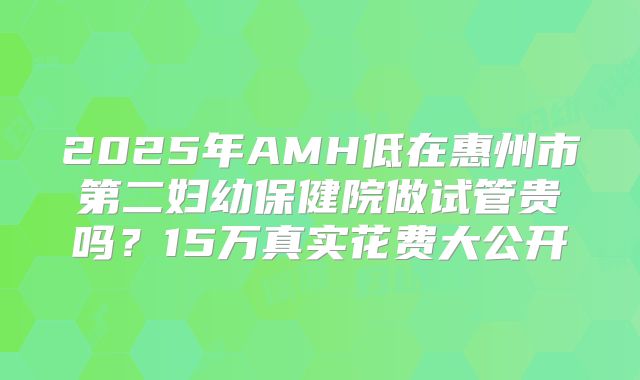 2025年AMH低在惠州市第二妇幼保健院做试管贵吗?15万真实花费大公开