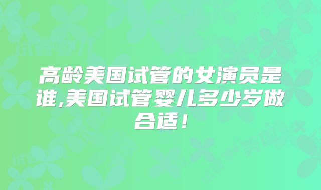 高龄美国试管的女演员是谁,美国试管婴儿多少岁做合适！