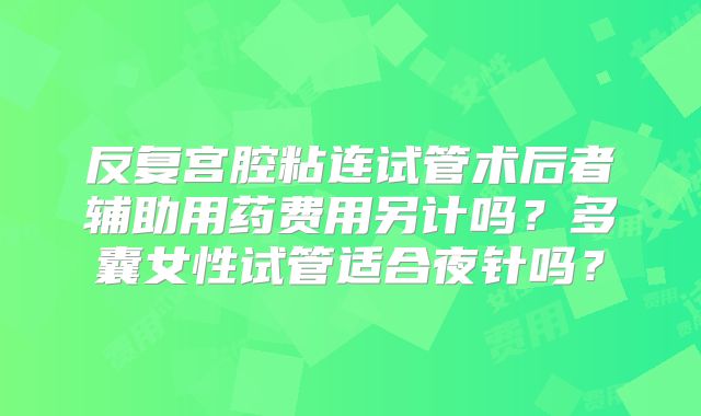 反复宫腔粘连试管术后者辅助用药费用另计吗？多囊女性试管适合夜针吗？