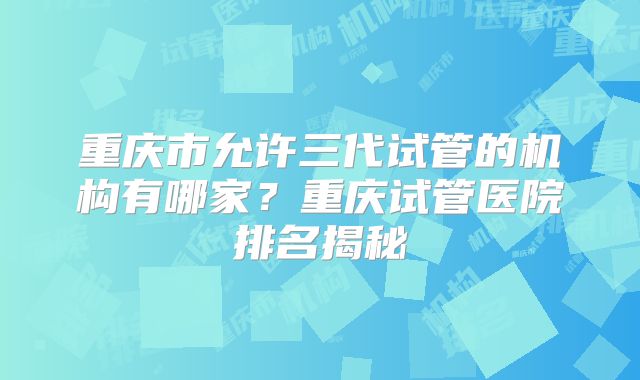 重庆市允许三代试管的机构有哪家？重庆试管医院排名揭秘